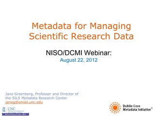 Metadata for Managing
             Scientific Research Data
                      NISO/DCMI Webinar:
                              August 22, 2012




Jane Greenberg, Professor and Director of
the SILS Metadata Research Center
janeg@email.unc.edu
 