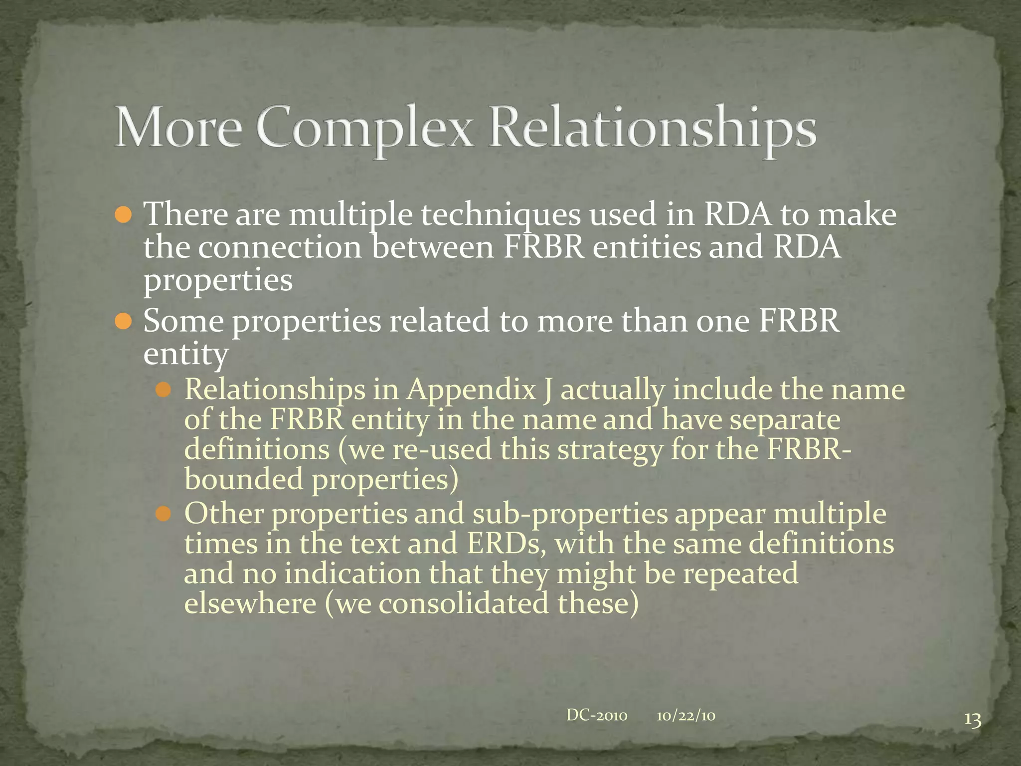 FRBR in RDA Vocabulary declared as classesRDA Properties declared as a ‘generalized’ vocabulary, with no explicit relationship to FRBR entitiesSubproperties for the generalized elements may be explicitly related to FRBR entities (using ‘domain’)Label/Name includes (Work) or other class to provide unique name (unless the entity name already appears in the name of the property)The Structure, Simplified10/22/109DC-2010