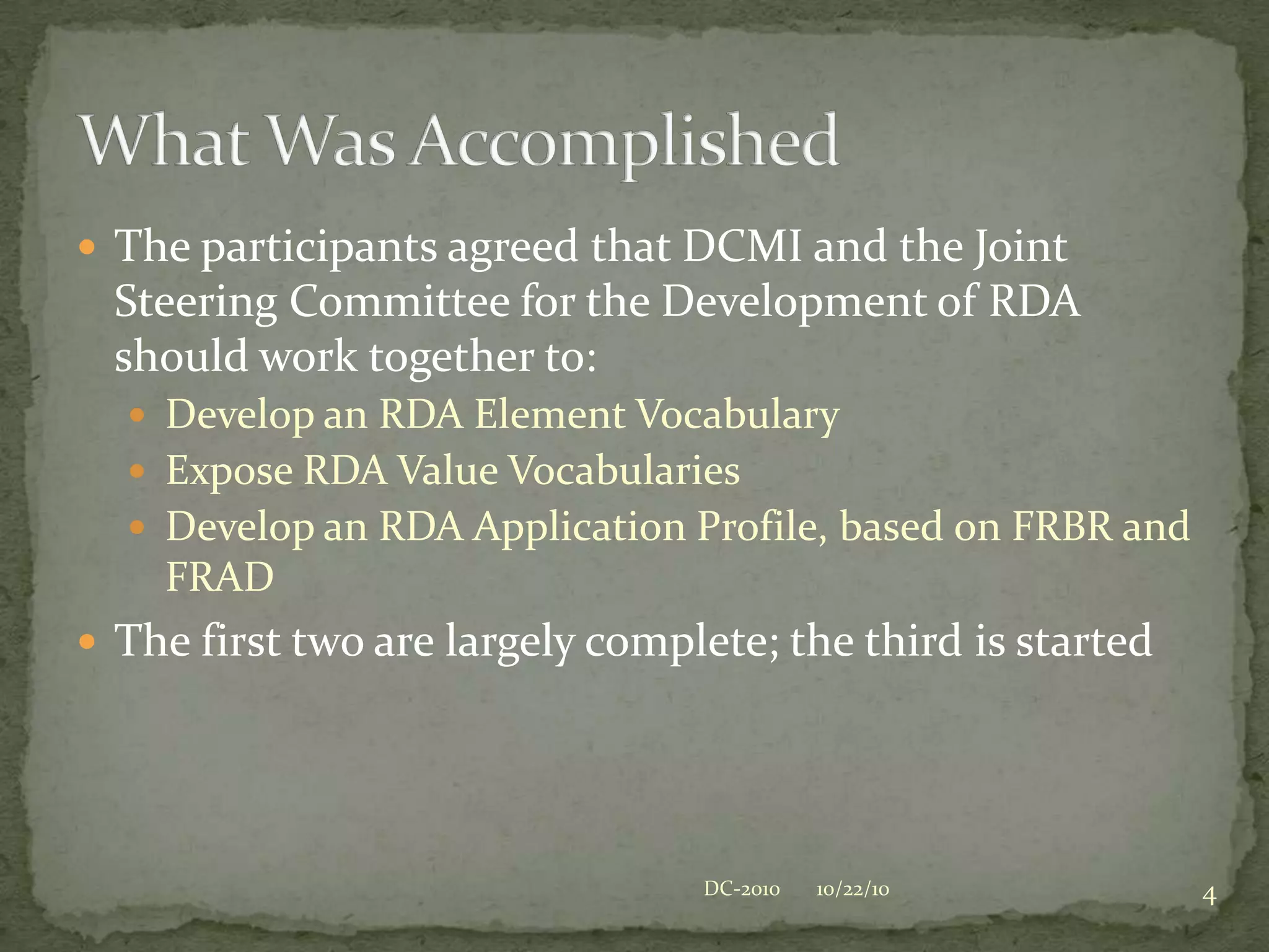 The participants agreed that DCMI and the Joint Steering Committee for the Development of RDA should work together to:Develop an RDA Element VocabularyExpose RDA Value VocabulariesDevelop an RDA Application Profile, based on FRBR and FRADThe first two are largely complete; the third is started4What Was Accomplished10/22/10DC-2010