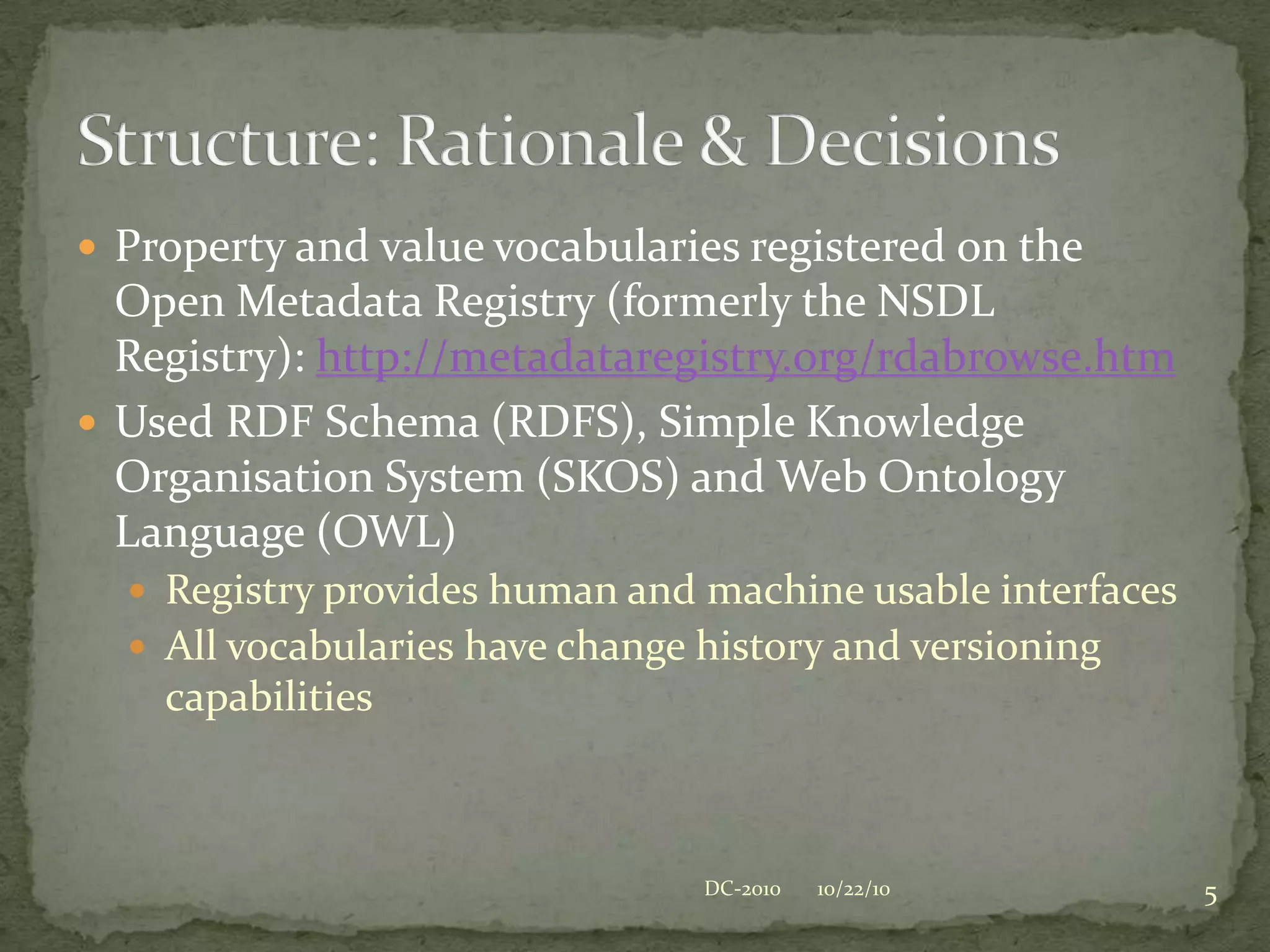 Property and value vocabularies registered on the Open Metadata Registry (formerly the NSDL Registry): http://metadataregistry.org/rdabrowse.htmUsed RDF Schema (RDFS), Simple Knowledge Organisation System (SKOS) and Web Ontology Language (OWL)Registry provides human and machine usable interfacesAll vocabularies have change history and versioning capabilitiesStructure: Rationale & Decisions10/22/105DC-2010