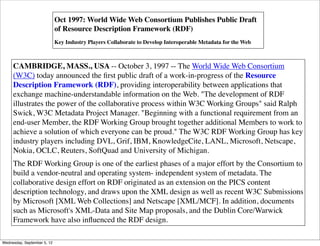 Oct 1997: World Wide Web Consortium Publishes Public Draft
                             of Resource Description Framework (RDF)
                             Key Industry Players Collaborate to Develop Interoperable Metadata for the Web



     CAMBRIDGE, MASS., USA -- October 3, 1997 -- The World Wide Web Consortium
     (W3C) today announced the ﬁrst public draft of a work-in-progress of the Resource
     Description Framework (RDF), providing interoperability between applications that
     exchange machine-understandable information on the Web. "The development of RDF
     illustrates the power of the collaborative process within W3C Working Groups" said Ralph
     Swick, W3C Metadata Project Manager. "Beginning with a functional requirement from an
     end-user Member, the RDF Working Group brought together additional Members to work to
     achieve a solution of which everyone can be proud." The W3C RDF Working Group has key
     industry players including DVL, Grif, IBM, KnowledgeCite, LANL, Microsoft, Netscape,
     Nokia, OCLC, Reuters, SoftQuad and University of Michigan.
     The RDF Working Group is one of the earliest phases of a major effort by the Consortium to
     build a vendor-neutral and operating system- independent system of metadata. The
     collaborative design effort on RDF originated as an extension on the PICS content
     description technology, and draws upon the XML design as well as recent W3C Submissions
     by Microsoft [XML Web Collections] and Netscape [XML/MCF]. In addition, documents
     such as Microsoft's XML-Data and Site Map proposals, and the Dublin Core/Warwick
     Framework have also inﬂuenced the RDF design.

Wednesday, September 5, 12
 
