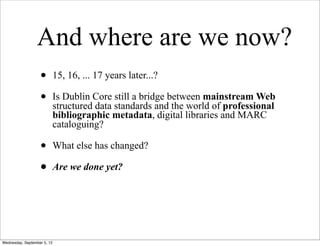 And where are we now?
                   •         15, 16, ... 17 years later...?

                   •         Is Dublin Core still a bridge between mainstream Web
                             structured data standards and the world of professional
                             bibliographic metadata, digital libraries and MARC
                             cataloguing?

                   •         What else has changed?

                   •         Are we done yet?




Wednesday, September 5, 12
 