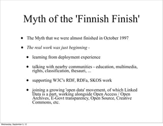 Myth of the 'Finnish Finish'
                   •         The Myth that we were almost finished in October 1997

                   •         The real work was just beginning -

                         •      learning from deployment experience

                         •      talking with nearby communities - education, multimedia,
                                rights, classification, thesauri, ...

                         •      supporting W3C's RDF, RDFa, SKOS work

                         •      joining a growing 'open data' movement, of which Linked
                                Data is a part, working alongside Open Access / Open
                                Archives, E-Govt transparency, Open Source, Creative
                                Commons, etc.



Wednesday, September 5, 12
 