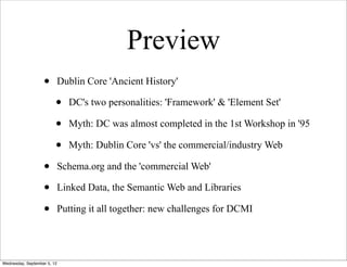 Preview
                   •         Dublin Core 'Ancient History'

                         •     DC's two personalities: 'Framework' & 'Element Set'

                         •     Myth: DC was almost completed in the 1st Workshop in '95

                         •     Myth: Dublin Core 'vs' the commercial/industry Web

                   •         Schema.org and the 'commercial Web'

                   •         Linked Data, the Semantic Web and Libraries

                   •         Putting it all together: new challenges for DCMI




Wednesday, September 5, 12
 