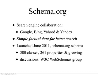 Schema.org
                   • Search engine collaboration:
                    • Google, Bing, Yahoo! & Yandex
                   • Simple factual data for better search
                   • Launched June 2011, schema.org schema
                    • 300 classes, 261 properties & growing
                    • discussions: W3C WebSchemas group
Wednesday, September 5, 12
 