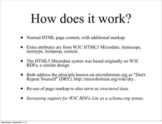 How does it work?
                   •         Normal HTML page content, with additional markup.

                   •         Extra attributes are from W3C HTML5 Microdata: itemscope,
                             itemtype, itemprop, content.

                   •         The HTML5 Microdata syntax was based originally on W3C
                             RDFa, a similar design.

                   •         Both address the principle known on microformats.org as "Don't
                             Repeat Yourself" (DRY), http://microformats.org/wiki/dry .

                   •         Re-use of page markup to also serve as structured data.

                   •         Increasing support for W3C RDFa Lite as a schema.org syntax.




Wednesday, September 5, 12
 
