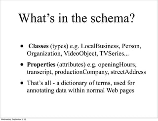 What’s in the schema?

                   •         Classes (types) e.g. LocalBusiness, Person,
                             Organization, VideoObject, TVSeries...
                   • Properties (attributes) e.g. openingHours,
                             transcript, productionCompany, streetAddress
                   • That’s all - a dictionary of terms, used for
                             annotating data within normal Web pages



Wednesday, September 5, 12
 