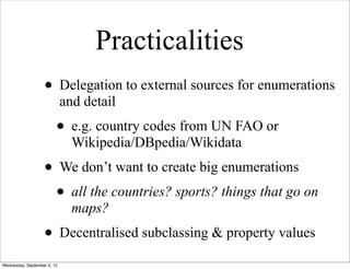 Practicalities
                   • Delegation to external sources for enumerations
                             and detail
                         • e.g. country codes from UN FAO or
                               Wikipedia/DBpedia/Wikidata
                   • We don’t want to create big enumerations
                    • all the countries? sports? things that go on
                               maps?
                   • Decentralised subclassing & property values
Wednesday, September 5, 12
 