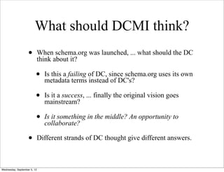 What should DCMI think?
                   •         When schema.org was launched, ... what should the DC
                             think about it?

                         •     Is this a failing of DC, since schema.org uses its own
                               metadata terms instead of DC's?

                         •     Is it a success, ... finally the original vision goes
                               mainstream?

                         •     Is it something in the middle? An opportunity to
                               collaborate?

                   •         Different strands of DC thought give different answers.



Wednesday, September 5, 12
 