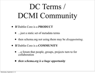 DC Terms /
                             DCMI Community
                  •      If Dublin Core is a PRODUCT

                        •    ...just a static set of metadata terms

                        •    then schema.org not using them may be disappointing.

                  •      If Dublin Core is a COMMUNITY

                        •    ...a forum that people, groups, projects turn to for
                             collaboration

                        •    then schema.org is a huge opportunity


Wednesday, September 5, 12
 