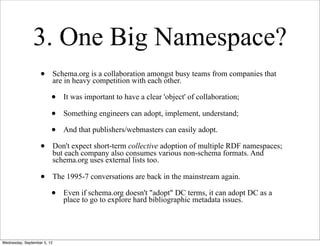 3. One Big Namespace?
                   •         Schema.org is a collaboration amongst busy teams from companies that
                             are in heavy competition with each other.

                         •      It was important to have a clear 'object' of collaboration;

                         •      Something engineers can adopt, implement, understand;

                         •      And that publishers/webmasters can easily adopt.

                   •         Don't expect short-term collective adoption of multiple RDF namespaces;
                             but each company also consumes various non-schema formats. And
                             schema.org uses external lists too.

                   •         The 1995-7 conversations are back in the mainstream again.

                         •      Even if schema.org doesn't "adopt" DC terms, it can adopt DC as a
                                place to go to explore hard bibliographic metadata issues.




Wednesday, September 5, 12
 