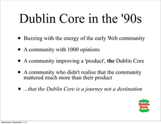 Dublin Core in the '90s
                • Buzzing with the energy of the early Web community
                • A community with 1000 opinions
                • A community improving a 'product', the Dublin Core
                • A community who didn't realiseproduct community
                  mattered much more than their
                                                  that the


                • ...that the Dublin Core is a journey not a destination


Wednesday, September 5, 12
 