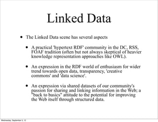 Linked Data
                   •         The Linked Data scene has several aspects

                         •     A practical 'hypertext RDF' community in the DC, RSS,
                               FOAF tradition (often but not always skeptical of heavier
                               knowledge representation approaches like OWL).

                         •     An expression in the RDF world of enthusiasm for wider
                               trend towards open data, transparency, 'creative
                               commons' and 'data science'.

                         •     An expression via shared datasets of our community's
                               passion for sharing and linking information in the Web; a
                               "back to basics" attitude to the potential for improving
                               the Web itself through structured data.



Wednesday, September 5, 12
 