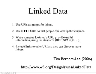 Linked Data
                   1. Use URIs as names for things.

                   2. Use HTTP URIs so that people can look up those names.

                   3. When someone looks up a URI, provide useful
                      information, using the standards (RDF, SPARQL, ...).

                   4. Include links to other URIs so they can discover more
                      things.


                                                      Tim Berners-Lee (2006)

                             http://www.w3.org/DesignIssues/LinkedData
Wednesday, September 5, 12
 