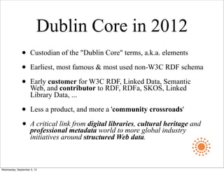 Dublin Core in 2012
              •      Custodian of the "Dublin Core" terms, a.k.a. elements

              •      Earliest, most famous & most used non-W3C RDF schema

              •      Early customer for W3C RDF, Linked Data, Semantic
                     Web, and contributor to RDF, RDFa, SKOS, Linked
                     Library Data, ...

              •      Less a product, and more a 'community crossroads'

              •      A critical link from digital libraries, cultural heritage and
                     professional metadata world to more global industry
                     initiatives around structured Web data.



Wednesday, September 5, 12
 