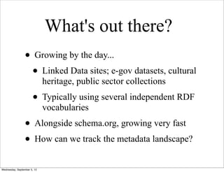What's out there?
                 • Growing by the day...
                  • Linked Data sites; e-gov datasets, cultural
                             heritage, public sector collections
                      • Typically using several independent RDF
                             vocabularies
                 • Alongside schema.org, growing very fast
                 • How can we track the metadata landscape?
Wednesday, September 5, 12
 