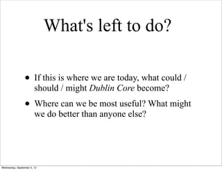 What's left to do?

                 • If this is where we are today, what could /
                        should / might Dublin Core become?
                 • Where can we be most useful? What might
                        we do better than anyone else?




Wednesday, September 5, 12
 