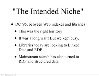 "The Intended Niche"
                 • DC '95, between Web indexes and libraries
                  • This was the right territory
                  • It was a long wait! But we kept busy.
                  • Libraries today are looking to Linked
                             Data and RDF
                      • Mainstream search has also turned to
                             RDF and structured data


Wednesday, September 5, 12
 