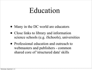 Education

                 • Many in the DC world are educators
                 • Close links to library and information
                        science schools (e.g. iSchools), universities
                 • Professional education and outreach to
                        webmasters and publishers - common
                        shared core of 'structured data' skills



Wednesday, September 5, 12
 