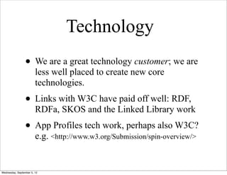 Technology
                 • We are a great technology customer; we are
                        less well placed to create new core
                        technologies.
                 • Links with W3C have paid off well: RDF,
                        RDFa, SKOS and the Linked Library work
                 • App Profiles tech work, perhaps also W3C?
                        e.g. <http://www.w3.org/Submission/spin-overview/>


Wednesday, September 5, 12
 