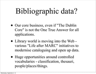 Bibliographic data?
                 • Our core business, even if "The Dublin
                        Core" is not the One True Answer for all
                        applications.
                 • Library world is moving into the Web -
                        various "Life after MARC" initiatives to
                        modernise cataloguing and open up data.
                 • Huge opportunities around controlled
                        vocabularies - classification, thesauri,
                        people/places/things.
Wednesday, September 5, 12
 