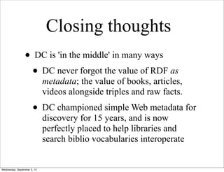 Closing thoughts
                 • DC is 'in the middle' in many ways
                  • DC never forgot the value of RDF as
                             metadata; the value of books, articles,
                             videos alongside triples and raw facts.
                      • DC championed simple Web metadata for
                             discovery for 15 years, and is now
                             perfectly placed to help libraries and
                             search biblio vocabularies interoperate


Wednesday, September 5, 12
 