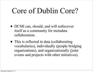 Core of Dublin Core?
                 • DCMI can, should, and will rediscover
                        itself as a community for metadata
                        collaboration.
                 • This is reflected in data (collaborating
                        vocabularies), individually (people bridging
                        organizations), and organizationally (joint
                        events and projects with other initiatives).



Wednesday, September 5, 12
 