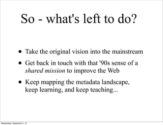 So - what's left to do?

                 • Take the original vision into the mainstream
                 • Get back in touch with that '90s sense of a
                        shared mission to improve the Web
                 • Keep mapping the metadata landscape,
                        keep learning, and keep teaching...



Wednesday, September 5, 12
 