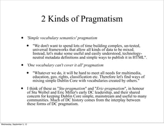 2 Kinds of Pragmatism

                   •         'Simple vocabulary semantics' pragmatism

                         •      "We don't want to spend lots of time building complex, un-tested,
                                universal frameworks that allow all kinds of data to be mixed.
                                Instead, let's make some useful and easily understood, technology-
                                neutral metadata definitions and simple ways to publish it in HTML".

                   •         'One vocabulary can't cover it all' pragmatism

                         •      "Whatever we do, it will be hard to meet all needs for multimedia,
                                education, geo, rights, classification etc. Therefore let's find ways of
                                mixing simple Dublin Core with vocabularies created by others."

                   •         I think of these as "Stu-pragmatism" and "Eric-pragmatism", in honour
                             of Stu Weibel and Eric Miller's early DC leadership, and their shared
                             concern for keeping Dublin Core simple, mainstream and useful to many
                             communities. Much of DC history comes from the interplay between
                             these forms of DC pragmatism.



Wednesday, September 5, 12
 
