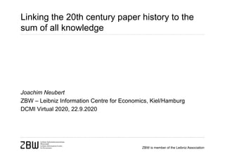 ZBW is member of the Leibniz Association
Linking the 20th century paper history to the
sum of all knowledge
Joachim Neubert
ZBW – Leibniz Information Centre for Economics, Kiel/Hamburg
DCMI Virtual 2020, 22.9.2020
 