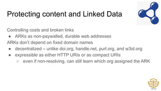 Protecting content and Linked Data
Controlling costs and broken links
● ARKs as non-paywalled, durable web addresses
ARKs don’t depend on fixed domain names
● decentralized – unlike doi.org, handle.net, purl.org, and w3id.org
● expressible as either HTTP URIs or as compact URIs
○ even if non-resolving, can still learn which org assigned the ARK
 