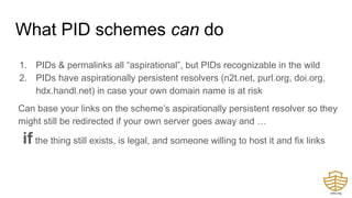What PID schemes can do
1. PIDs & permalinks all “aspirational”, but PIDs recognizable in the wild
2. PIDs have aspirationally persistent resolvers (n2t.net, purl.org, doi.org,
hdx.handl.net) in case your own domain name is at risk
Can base your links on the scheme’s aspirationally persistent resolver so they
might still be redirected if your own server goes away and …
if the thing still exists, is legal, and someone willing to host it and fix links
�
 