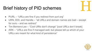 Brief history of PID schemes
● PURL – “URLs are fine if you redirect from purl.org”
● URN, DOI, and Handle – “all URLs and domain names are bad – except
for ours – and we redirect”
● Tim Berners-Lee – “Cool URIs don't change” [cool URLs don’t break]
● ARK – “URLs are fine if managed well, but please tell us which of your
URLs are meant for what kind of persistence”
H
 