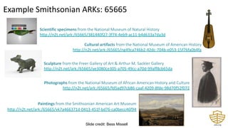 Scientific specimens from the National Museum of Natural History
http://n2t.net/ark:/65665/381440f27-3f74-4eb9-ac11-b4d633a7da3d
Cultural artifacts from the National Museum of American History
http://n2t.net/ark:/65665/ng49ca746b2-42dc-704b-e053-15f76fa0b4fa
Sculpture from the Freer Gallery of Art & Arthur M. Sackler Gallery
http://n2t.net/ark:/65665/ye3080ce305-a705-49cc-a70d-99aff8cb65da
Photographs from the National Museum of African American History and Culture
http://n2t.net/ark:/65665/fd5ad97cb86-caaf-4209-8fde-98d70f52f072
Paintings from the Smithsonian American Art Museum
http://n2t.net/ark:/65665/vk7a466371d-0413-451f-bd76-ca0becc46f94
Example Smithsonian ARKs: 65665
Slide credit: Bess Missell
 