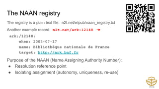 The NAAN registry
The registry is a plain text file: n2t.net/e/pub/naan_registry.txt
Another example record: n2t.net/ark:12148 →
ark:/12148:
when: 2005-07-17
name: Bibliothèque nationale de France
target: http://ark.bnf.fr
Purpose of the NAAN (Name Assigning Authority Number):
● Resolution reference point
● Isolating assignment (autonomy, uniqueness, re-use)
 