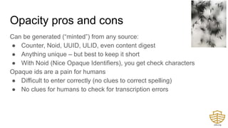 Opacity pros and cons
Can be generated (“minted”) from any source:
● Counter, Noid, UUID, ULID, even content digest
● Anything unique – but best to keep it short
● With Noid (Nice Opaque Identifiers), you get check characters
Opaque ids are a pain for humans
● Difficult to enter correctly (no clues to correct spelling)
● No clues for humans to check for transcription errors
 