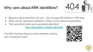 Why care about ARK identifiers?
● Because robust web links are rare – the average URL lifetime is 100 days
● ARKs can be “persistent identifiers” (PIDs), which serve as permalinks
● “Ten persistent myths about persistent identifiers”
https://n2t.net/ark:/13030/c7gb1xh09
The ARK (Archival Resource Key) identifier scheme
was introduced in 2001.
 