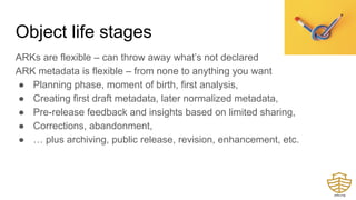 Object life stages
ARKs are flexible – can throw away what’s not declared
ARK metadata is flexible – from none to anything you want
● Planning phase, moment of birth, first analysis,
● Creating first draft metadata, later normalized metadata,
● Pre-release feedback and insights based on limited sharing,
● Corrections, abandonment,
● … plus archiving, public release, revision, enhancement, etc.
 