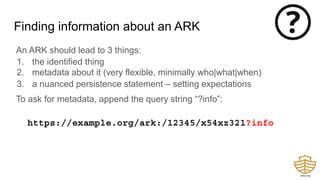 Finding information about an ARK
An ARK should lead to 3 things:
1. the identified thing
2. metadata about it (very flexible, minimally who|what|when)
3. a nuanced persistence statement – setting expectations
To ask for metadata, append the query string “?info”:
https://example.org/ark:/12345/x54xz321?info
 