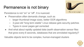 Permanence is not binary
Persistence is not “on” or “off”. It is nuanced.
● Preservation often demands change, such as
○ larger thumbnail image sizes, better OCR algorithms
○ 3-year-old “long term stable” Linux release gets security patches
○ Typos in cover pages get corrected
● And what about rapidly updated data (earth observation sensor files
that grow every 6 seconds, databases that are annotated regularly)?
Valuable objects tend to be complex, human-managed clusters
 