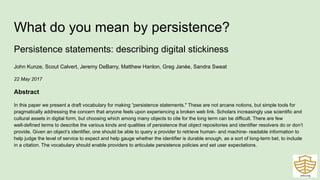 What do you mean by persistence?
Persistence statements: describing digital stickiness
John Kunze, Scout Calvert, Jeremy DeBarry, Matthew Hanlon, Greg Janée, Sandra Sweat
22 May 2017
Abstract
In this paper we present a draft vocabulary for making “persistence statements." These are not arcane notions, but simple tools for
pragmatically addressing the concern that anyone feels upon experiencing a broken web link. Scholars increasingly use scientific and
cultural assets in digital form, but choosing which among many objects to cite for the long term can be difficult. There are few
well-defined terms to describe the various kinds and qualities of persistence that object repositories and identifier resolvers do or don’t
provide. Given an object’s identifier, one should be able to query a provider to retrieve human- and machine- readable information to
help judge the level of service to expect and help gauge whether the identifier is durable enough, as a sort of long-term bet, to include
in a citation. The vocabulary should enable providers to articulate persistence policies and set user expectations.
 