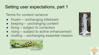 Setting user expectations, part 1
Terms for content variance
● frozen – unchanging bitstream
● keeping – unchanging content
● fixing – subject to correction
● rising – subject to active enhancement
● molting – unchanging essential mission
42
timo_w2s@flickr
sanmartin@flickr
 