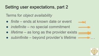 Terms for object availability
● finite – ends at known date or event
● indefinite – no special commitment
● lifetime – as long as the provider exists
● subinfinite – beyond provider’s lifetime
Setting user expectations, part 2
43
. . .
 