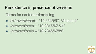 Persistence in presence of versions
Terms for content referencing
● extraversioned – “10.2345/67, Version 4”
● intraversioned – “10.2345/67.V4”
● introversioned – “10.2345/6789”
46
 