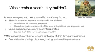 Who needs a vocabulary builder?
Answer: everyone who needs controlled vocabulary terms
● There’s a flood of metadata standards and dialects
○ Per institution, per laboratory, per project
○ All or nothing buy-in to a big bundle of 144 terms and definitions, plus a grammar rules
● Large metadata investment, poor interoperation
○ See Metadata's Bitter Harvest, Library Journal, 2004
YAMZ.net vocabulary builder – online dictionary of draft terms and definitions
● Foundation for sharing, discussing, voting, and reaching consensus
Tower of Babel, P. Brueghel
 