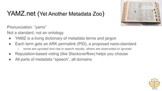 YAMZ.net (Yet Another Metadata Zoo)
Pronunciation: “yams”
Not a standard, not an ontology
● YAMZ is a living dictionary of metadata terms and jargon
● Each term gets an ARK permalink (PID), a proposed nano-standard
○ some are upvoted and rise in search results, others are downvoted or ignored
● Reputation-based voting (like Stackoverflow) helps you choose
● All parts of metadata “speech”, all domains
SimonRobertson@flickr
 