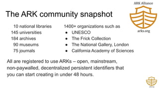 The ARK community snapshot
All are registered to use ARKs – open, mainstream,
non-paywalled, decentralized persistent identifiers that
you can start creating in under 48 hours.
10 national libraries
145 universities
184 archives
90 museums
75 journals
1400+ organizations such as
● UNESCO
● The Frick Collection
● The National Gallery, London
● California Academy of Sciences
 