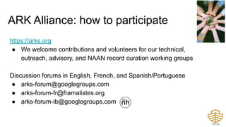 https://arks.org
● We welcome contributions and volunteers for our technical,
outreach, advisory, and NAAN record curation working groups
Discussion forums in English, French, and Spanish/Portuguese
● arks-forum@googlegroups.com
● arks-forum-fr@framalistes.org
● arks-forum-ib@googlegroups.com
ARK Alliance: how to participate
 