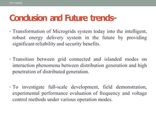 Conclusion and Future trends-
• Transformation of Microgrids system today into the intelligent,
robust energy delivery system in the future by providing
significant reliability and security benefits.
• Transition between grid connected and islanded modes on
interaction phenomena between distribution generation and high
penetration of distributed generation.
• To investigate full-scale development, field demonstration,
experimental performance evaluation of frequency and voltage
control methods under various operation modes.
27/11/2022
 