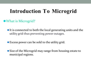Introduction To Microgrid
⚫What is Microgrid?
⚫It is connected to both the local generating units and the
utility grid thus preventing power outages.
⚫Excess power can be sold to the utility grid.
⚫Size of the Microgrid may range from housing estate to
municipal regions.
 